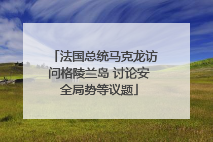 法国总统马克龙访问格陵兰岛 讨论安全局势等议题