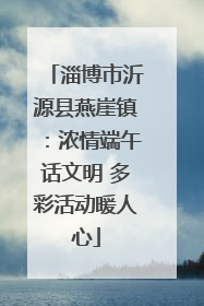 淄博市沂源县燕崖镇：浓情端午话文明 多彩活动暖人心