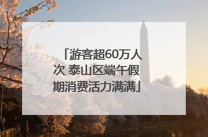 游客超60万人次 泰山区端午假期消费活力满满