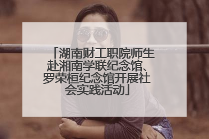 湖南财工职院师生赴湘南学联纪念馆、罗荣桓纪念馆开展社会实践活动