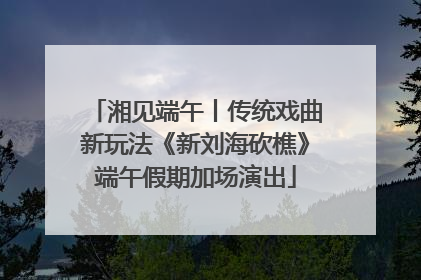 湘见端午丨传统戏曲新玩法《新刘海砍樵》端午假期加场演出