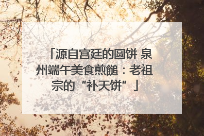源自宫廷的圆饼 泉州端午美食煎䭔：老祖宗的“补天饼”