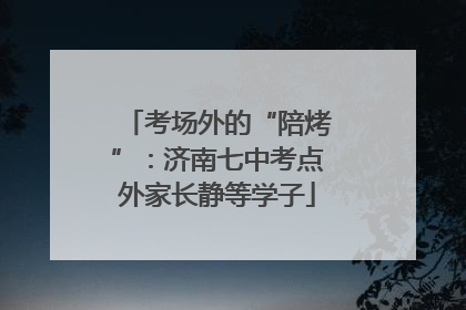 考场外的“陪烤”：济南七中考点外家长静等学子