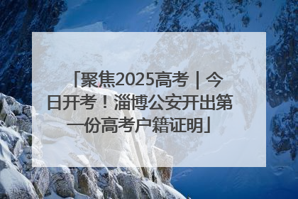 聚焦2025高考｜今日开考！淄博公安开出第一份高考户籍证明