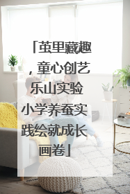 茧里藏趣，童心创艺 乐山实验小学养蚕实践绘就成长画卷
