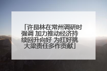 许昆林在常州调研时强调 加力推动经济持续回升向好 为扛好挑大梁责任多作贡献