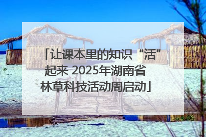 让课本里的知识“活”起来 2025年湖南省林草科技活动周启动