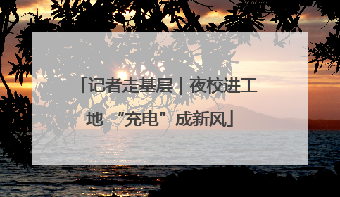 记者走基层｜夜校进工地 “充电”成新风