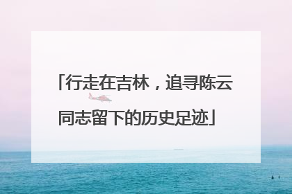 行走在吉林，追寻陈云同志留下的历史足迹
