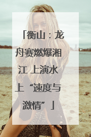 衡山：龙舟赛燃爆湘江 上演水上“速度与激情”