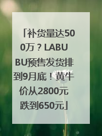 补货量达500万？LABUBU预售发货排到9月底！黄牛价从2800元跌到650元