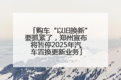 购车“以旧换新”要抓紧了，郑州宣布将暂停2025年汽车置换更新业务
