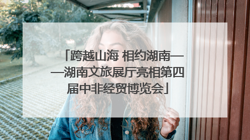 跨越山海 相约湖南——湖南文旅展厅亮相第四届中非经贸博览会