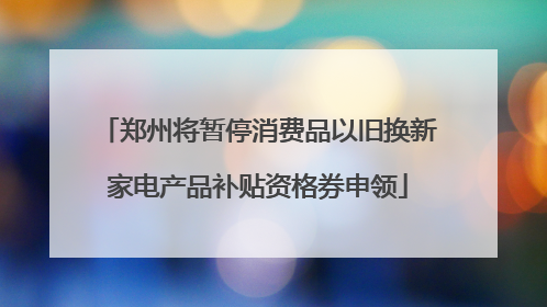 郑州将暂停消费品以旧换新家电产品补贴资格券申领