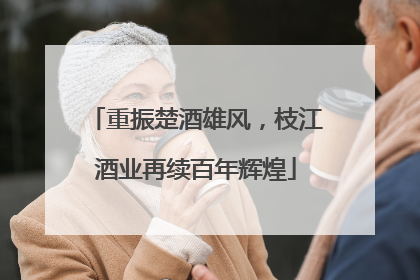 重振楚酒雄风，枝江酒业再续百年辉煌