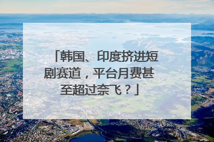 韩国、印度挤进短剧赛道，平台月费甚至超过奈飞？