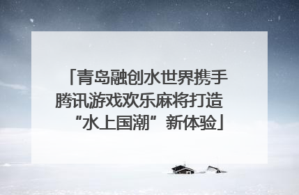 青岛融创水世界携手腾讯游戏欢乐麻将打造“水上国潮”新体验