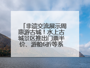 非遗交流展示周惠游古城！水上古城景区推出门票半价、游船6折等系列优惠