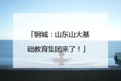 钢城：山东山大基础教育集团来了！