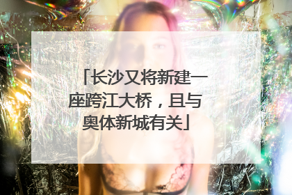 长沙又将新建一座跨江大桥，且与奥体新城有关