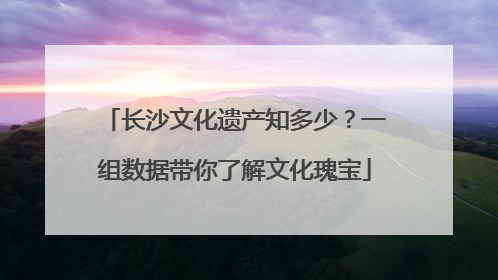 长沙文化遗产知多少？一组数据带你了解文化瑰宝