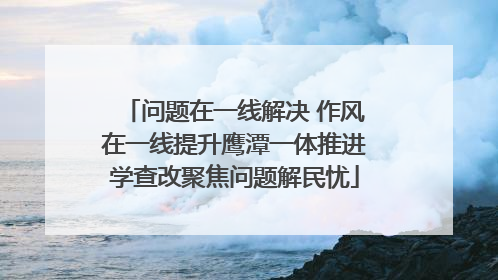 问题在一线解决 作风在一线提升鹰潭一体推进学查改聚焦问题解民忧