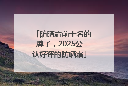 防晒霜前十名的牌子，2025公认好评的防晒霜