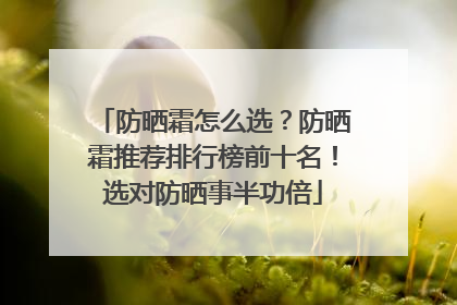 防晒霜怎么选？防晒霜推荐排行榜前十名！选对防晒事半功倍