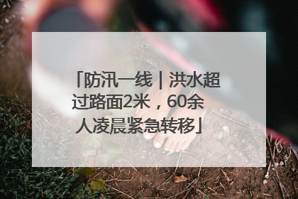 防汛一线｜洪水超过路面2米，60余人凌晨紧急转移
