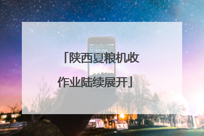 陕西夏粮机收作业陆续展开
