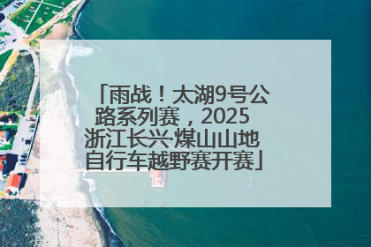 雨战！太湖9号公路系列赛，2025浙江长兴·煤山山地自行车越野赛开赛