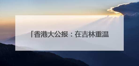 香港大公报：在吉林重温一张报纸“定乾坤”故事