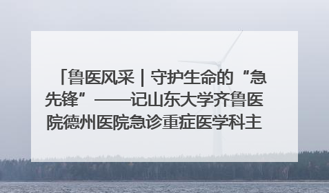 鲁医风采｜守护生命的“急先锋”——记山东大学齐鲁医院德州医院急诊重症医学科主任、主任医师庞国忠