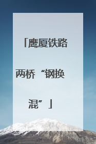 鹰厦铁路两桥“钢换混”