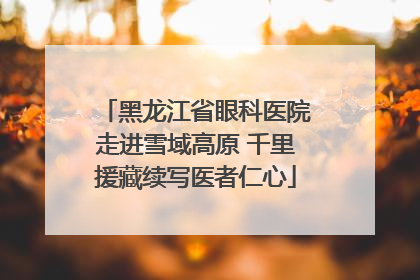 黑龙江省眼科医院走进雪域高原 千里援藏续写医者仁心