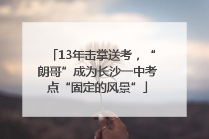 13年击掌送考，“朗哥”成为长沙一中考点“固定的风景”