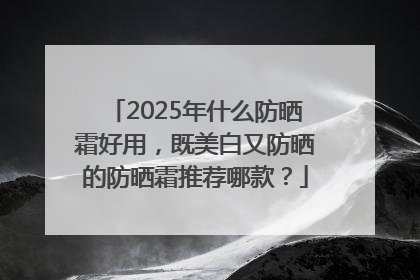 2025年什么防晒霜好用，既美白又防晒的防晒霜推荐哪款？