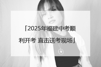 2025年福建中考顺利开考 直击送考现场