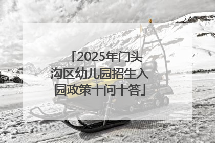 2025年门头沟区幼儿园招生入园政策十问十答