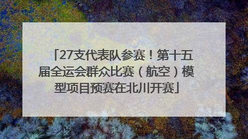 27支代表队参赛！第十五届全运会群众比赛（航空）模型项目预赛在北川开赛