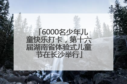 6000名少年儿童快乐打卡，第十六届湖南省体验式儿童节在长沙举行